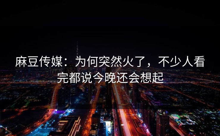 麻豆传媒：为何突然火了，不少人看完都说今晚还会想起  第1张