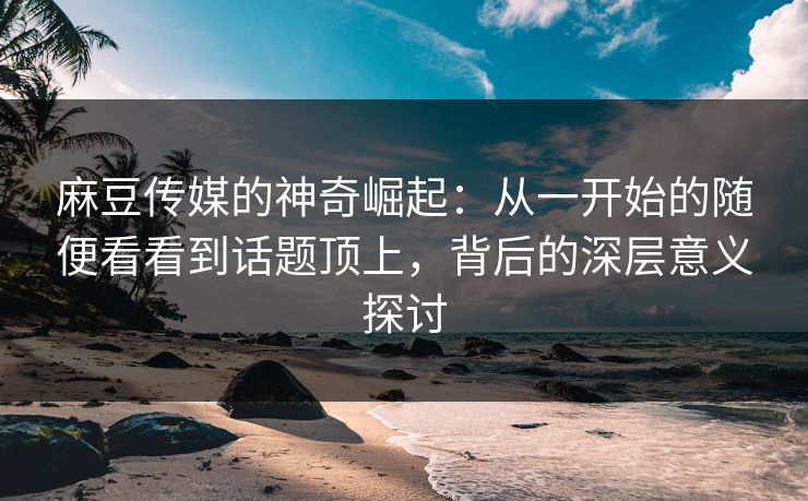 麻豆传媒的神奇崛起：从一开始的随便看看到话题顶上，背后的深层意义探讨  第1张