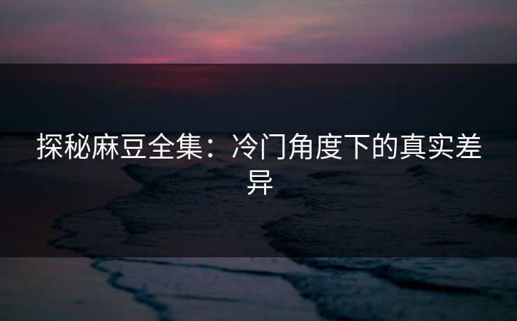 探秘麻豆全集:冷门角度下的真实差异 第1张 探秘麻豆全集:冷门角度下的真实差异 第1张