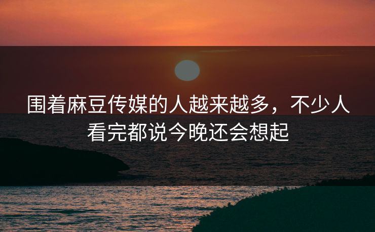 围着麻豆传媒的人越来越多，不少人看完都说今晚还会想起  第1张