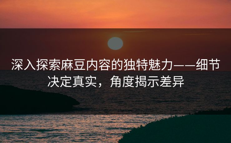 深入探索麻豆内容的独特魅力——细节决定真实，角度揭示差异  第1张