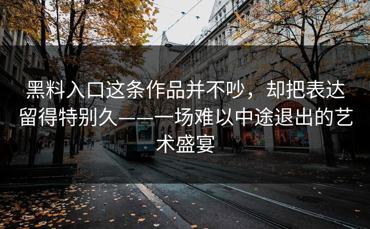 黑料入口这条作品并不吵，却把表达留得特别久——一场难以中途退出的艺术盛宴  第1张