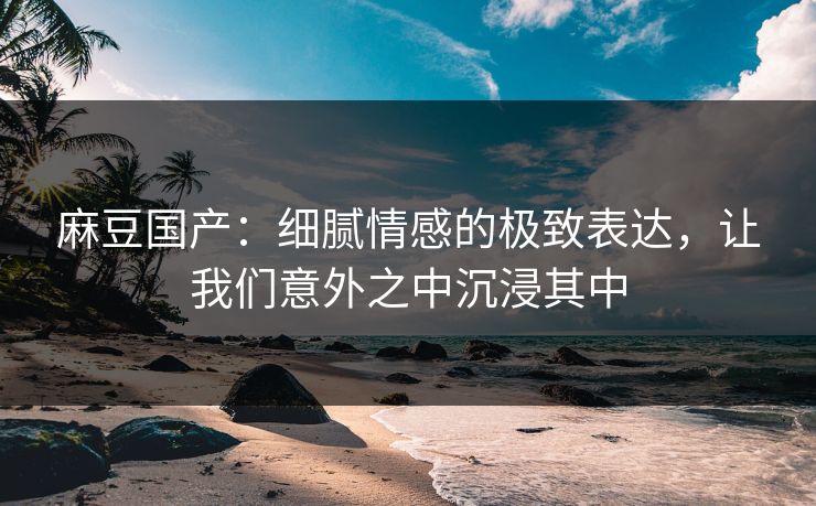 麻豆国产：细腻情感的极致表达，让我们意外之中沉浸其中  第1张