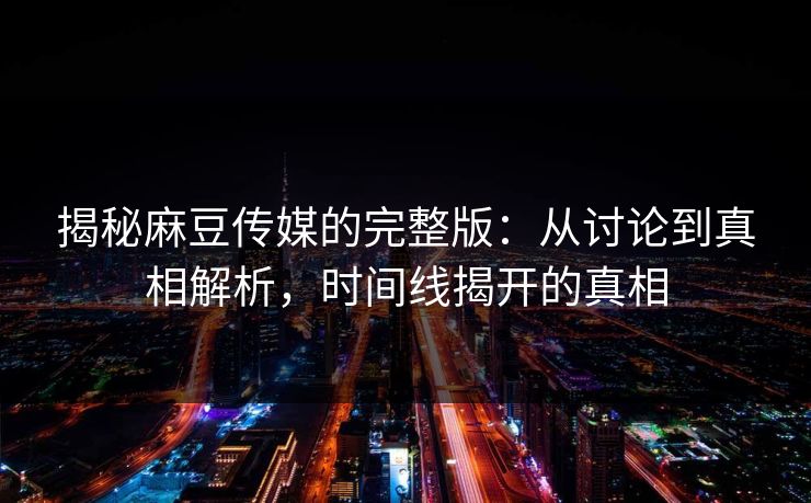 揭秘麻豆传媒的完整版：从讨论到真相解析，时间线揭开的真相  第1张