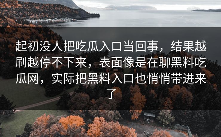 起初没人把吃瓜入口当回事,结果越刷越停不下来,表面像是在聊黑料吃瓜网,实际把黑料入口也悄悄带进来了 第1张 起初没人把吃瓜入口当回事,结果越刷越停不下来,表面像是在聊黑料吃瓜网,实际把黑料入口也悄悄带进来了 第1张