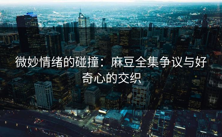 微妙情绪的碰撞：麻豆全集争议与好奇心的交织  第1张