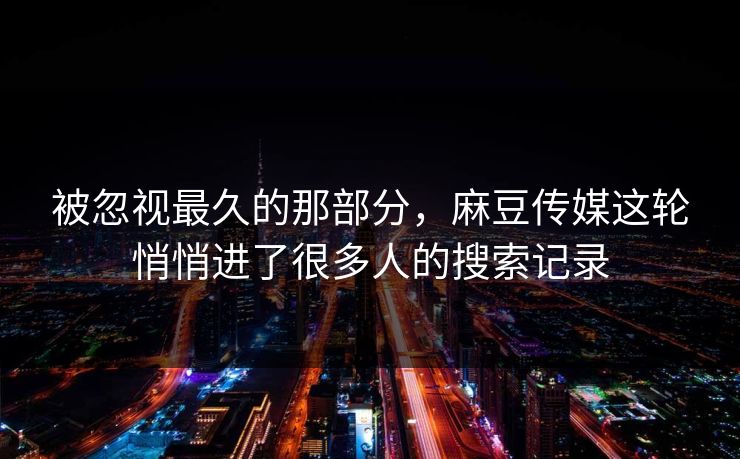 被忽视最久的那部分,麻豆传媒这轮悄悄进了很多人的搜索记录 第1张 被忽视最久的那部分,麻豆传媒这轮悄悄进了很多人的搜索记录 第1张