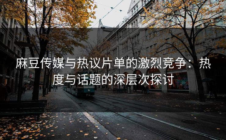 麻豆传媒与热议片单的激烈竞争:热度与话题的深层次探讨 第1张 麻豆传媒与热议片单的激烈竞争:热度与话题的深层次探讨 第1张