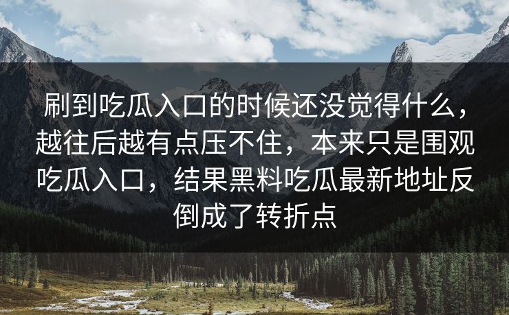 刷到吃瓜入口的时候还没觉得什么，越往后越有点压不住，本来只是围观吃瓜入口，结果黑料吃瓜最新地址反倒成了转折点  第1张