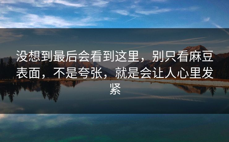 没想到最后会看到这里,别只看麻豆表面,不是夸张,就是会让人心里发紧 第1张 没想到最后会看到这里,别只看麻豆表面,不是夸张,就是会让人心里发紧 第1张